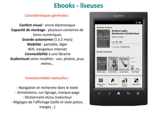 Caractéristiques générales :
Confort visuel : encre électronique
Capacité de stockage : plusieurs centaines de
livres numériques
Grande autonomie (1 à 2 mois)
Mobilité : portable, léger
Wifi, navigateur internet
Connectibilité à une librairie
Audiovisuel selon modèles : son, photos, jeux,
mémo…
Fonctionnalités textuelles :
- Navigation et recherche dans le texte
- Annotations, sur-lignage, marque-page
- Dictionnaire et/ou traducteur
- Réglages de l'affichage (taille et style police,
marges...)
Ebooks - liseuses
 