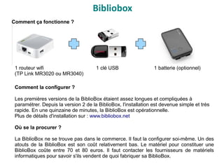 Bibliobox
Comment ça fonctionne ?
1 routeur wifi 1 clé USB 1 batterie (optionnel)
(TP Link MR3020 ou MR3040)
Comment la configurer ?
Les premières versions de la BiblioBox étaient assez longues et compliquées à
paramétrer. Depuis la version 2 de la BiblioBox, l'installation est devenue simple et très
rapide. En une quinzaine de minutes, la BiblioBox est opérationnelle.
Plus de détails d'installation sur : www.bibliobox.net
Où se la procurer ?
La BiblioBox ne se trouve pas dans le commerce. Il faut la configurer soi-même. Un des
atouts de la BiblioBox est son coût relativement bas. Le matériel pour constituer une
BiblioBox coûte entre 70 et 80 euros. Il faut contacter les fournisseurs de matériels
informatiques pour savoir s'ils vendent de quoi fabriquer sa BiblioBox.
 