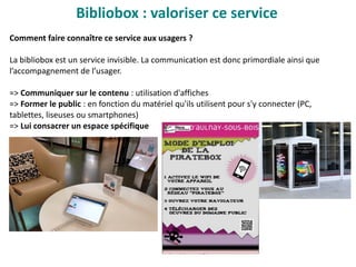 Bibliobox : valoriser ce service
Comment faire connaître ce service aux usagers ?
La bibliobox est un service invisible. La communication est donc primordiale ainsi que
l’accompagnement de l’usager.
=> Communiquer sur le contenu : utilisation d'affiches
=> Former le public : en fonction du matériel qu'ils utilisent pour s'y connecter (PC,
tablettes, liseuses ou smartphones)
=> Lui consacrer un espace spécifique
 