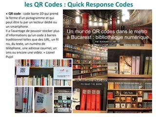 les QR Codes : Quick Response Codes
Un mur de QR codes dans le metro
à Bucarest : bibliothèque numérique
« QR code : code barre 2D qui prend
la forme d’un pictogramme et qui
peut être lu par un lecteur dédié ou
un smartphone.
Il a l’avantage de pouvoir stocker plus
d’informations qu’un code à barres
traditionnel telles que des URL, un fil
rss, du texte, un numéro de
téléphone, une adresse courriel, un
sms ou encore une vidéo. » Lionel
Pujol
 