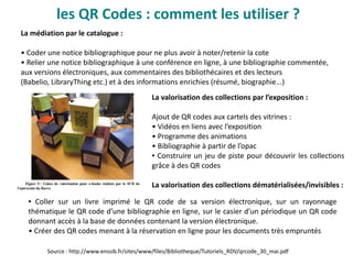les QR Codes : comment les utiliser ?
La médiation par le catalogue :
• Coder une notice bibliographique pour ne plus avoir à noter/retenir la cote
• Relier une notice bibliographique à une conférence en ligne, à une bibliographie commentée,
aux versions électroniques, aux commentaires des bibliothécaires et des lecteurs
(Babelio, LibraryThing etc.) et à des informations enrichies (résumé, biographie...)
La valorisation des collections par l’exposition :
Ajout de QR codes aux cartels des vitrines :
• Vidéos en liens avec l’exposition
• Programme des animations
• Bibliographie à partir de l’opac
● Construire un jeu de piste pour découvrir les collections
grâce à des QR codes
La valorisation des collections dématérialisées/invisibles :
Source : http://www.enssib.fr/sites/www/files/Bibliotheque/Tutoriels_RDV/qrcode_30_mai.pdf
● Coller sur un livre imprimé le QR code de sa version électronique, sur un rayonnage
thématique le QR code d’une bibliographie en ligne, sur le casier d’un périodique un QR code
donnant accès à la base de données contenant la version électronique.
• Créer des QR codes menant à la réservation en ligne pour les documents très empruntés
 