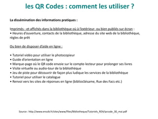 les QR Codes : comment les utiliser ?
La dissémination des informations pratiques :
Imprimés - et affichés dans la bibliothèque où à l’extérieur- ou bien publiés sur écran :
• Heures d’ouverture, contacts de la bibliothèque, adresse du site web de la bibliothèque,
règles de prêt
Ou bien de disposer d’aide en ligne :
• Tutoriel vidéo pour utiliser le photocopieur
• Guide d’orientation en ligne
• Marque-page où le QR code envoie sur le compte-lecteur pour prolonger ses livres
• Visite virtuelle ou audio-tour de la bibliothèque
• Jeu de piste pour découvrir de façon plus ludique les services de la bibliothèque
• Tutoriel pour utiliser le catalogue
• Renvoi vers les sites de réponses en ligne (bibliosSésame, Rue des Facs etc.)
Source : http://www.enssib.fr/sites/www/files/Bibliotheque/Tutoriels_RDV/qrcode_30_mai.pdf
 