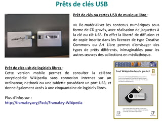 Prêts de clés USB
Prêt de clés ou cartes USB de musique libre :
=> Re-matérialiser les contenus numériques sous
forme de CD gravés, avec réalisation de jaquettes à
la clé ou clé USB. En effet la liberté de diffusion et
de copie inscrite dans les licences de type Creative
Commons ou Art Libre permet d’envisager des
types de prêts différents, inimaginables pour les
autres œuvres des collections en médiathèque.
Prêt de clés usb de logiciels libres :
Cette version mobile permet de consulter la célèbre
encyclopédie Wikipedia sans connexion Internet sur un
ordinateur, netbook ou une tablette possédant un port USB, et
donne également accès à une cinquantaine de logiciels libres.
Plus d'infos sur :
http://framakey.org/Pack/Framakey-Wikipedia
 