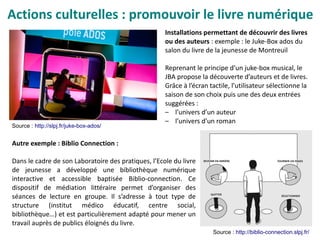 Actions culturelles : promouvoir le livre numérique
Installations permettant de découvrir des livres
ou des auteurs : exemple : le Juke-Box ados du
salon du livre de la jeunesse de Montreuil
Reprenant le principe d’un juke-box musical, le
JBA propose la découverte d’auteurs et de livres.
Grâce à l’écran tactile, l’utilisateur sélectionne la
saison de son choix puis une des deux entrées
suggérées :
– l’univers d’un auteur
– l’univers d’un roman
Source : http://slpj.fr/juke-box-ados/
Autre exemple : Biblio Connection :
Dans le cadre de son Laboratoire des pratiques, l’Ecole du livre
de jeunesse a développé une bibliothèque numérique
interactive et accessible baptisée Biblio-connection. Ce
dispositif de médiation littéraire permet d’organiser des
séances de lecture en groupe. Il s’adresse à tout type de
structure (institut médico éducatif, centre social,
bibliothèque…) et est particulièrement adapté pour mener un
travail auprès de publics éloignés du livre.
Source : http://biblio-connection.slpj.fr/
 