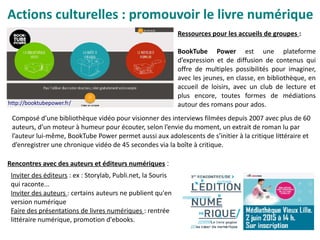 Inviter des éditeurs : ex : Storylab, Publi.net, la Souris
qui raconte...
Inviter des auteurs : certains auteurs ne publient qu'en
version numérique
Faire des présentations de livres numériques : rentrée
littéraire numérique, promotion d'ebooks.
Rencontres avec des auteurs et éditeurs numériques :
Actions culturelles : promouvoir le livre numérique
http://booktubepower.fr/
Ressources pour les accueils de groupes :
BookTube Power est une plateforme
d’expression et de diffusion de contenus qui
offre de multiples possibilités pour imaginer,
avec les jeunes, en classe, en bibliothèque, en
accueil de loisirs, avec un club de lecture et
plus encore, toutes formes de médiations
autour des romans pour ados.
Composé d’une bibliothèque vidéo pour visionner des interviews filmées depuis 2007 avec plus de 60
auteurs, d’un moteur à humeur pour écouter, selon l’envie du moment, un extrait de roman lu par
l’auteur lui-même, BookTube Power permet aussi aux adolescents de s’initier à la critique littéraire et
d’enregistrer une chronique vidéo de 45 secondes via la boîte à critique.
 