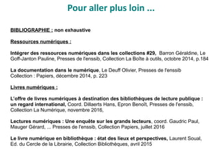 Pour aller plus loin ...
BIBLIOGRAPHIE : non exhaustive
Ressources numériques :
Intégrer des ressources numériques dans les collections #29, Barron Géraldine, Le
Goff-Janton Pauline, Presses de l'enssib, Collection La Boîte à outils, octobre 2014, p.184
La documentation dans le numérique, Le Deuff Olivier, Presses de l'enssib
Collection : Papiers, décembre 2014, p. 223
Livres numériques :
L’offre de livres numériques à destination des bibliothèques de lecture publique :
un regard international, Coord. Dillaerts Hans, Epron Benoît, Presses de l'enssib,
Collection La Numérique, novembre 2016,
Lectures numériques : Une enquête sur les grands lecteurs, coord. Gaudric Paul,
Mauger Gérard, ... Presses de l'enssib, Collection Papiers, juillet 2016
Le livre numérique en bibliothèque : état des lieux et perspectives, Laurent Soual,
Ed. du Cercle de la Librairie, Collection Bibliothèques, avril 2015
 