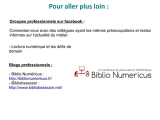 - Lecture numérique et les défis de
demain
Blogs professionnels :
- Biblio Numéricus :
http://biblionumericus.fr/
- Bibliobsession :
http://www.bibliobsession.net/
Pour aller plus loin :
Groupes professionnels sur facebook :
Connectez-vous avec des collègues ayant les mêmes préoccupations et restez
informés sur l'actualité du métier.
 