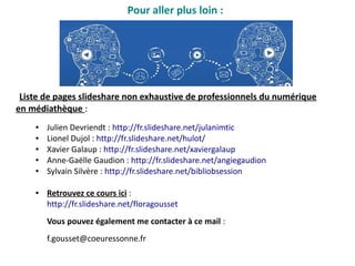 Pour aller plus loin :
● Julien Devriendt : http://fr.slideshare.net/julanimtic
● Lionel Dujol : http://fr.slideshare.net/hulot/
● Xavier Galaup : http://fr.slideshare.net/xaviergalaup
● Anne-Gaëlle Gaudion : http://fr.slideshare.net/angiegaudion
● Sylvain Silvère : http://fr.slideshare.net/bibliobsession
● Retrouvez ce cours ici :
http://fr.slideshare.net/floragousset
Vous pouvez également me contacter à ce mail :
f.gousset@coeuressonne.fr
Liste de pages slideshare non exhaustive de professionnels du numérique
en médiathèque :
 