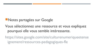 Notes partagées sur Google
Vous sélectionnez une ressource et vous expliquez
pourquoi elle vous semble intéressante.
https://sites.google.com/site/culturenumeriqueetense
ignement/ressources-pedagogiques-fle