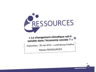« Le changement climatique est-il
soluble dans l’économie sociale ? »
Aralunaires - 29 mai 2016 – Luxembourg Creative
Réseau RESSOURCES
 