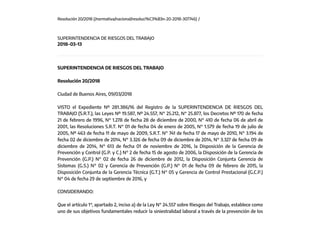 Resolución 20/2018 (/normativa/nacional/resoluci%C3%B3n-20-2018-307746) /
SUPERINTENDENCIA DE RIESGOS DEL TRABAJO
2018-03-13
SUPERINTENDENCIA DE RIESGOS DEL TRABAJO
Resolución 20/2018
Ciudad de Buenos Aires, 09/03/2018
VISTO el Expediente Nº 281.386/16 del Registro de la SUPERINTENDENCIA DE RIESGOS DEL
TRABAJO (S.R.T.), las Leyes Nº 19.587, Nº 24.557, N° 25.212, N° 25.877, los Decretos Nº 170 de fecha
21 de febrero de 1996, N° 1.278 de fecha 28 de diciembre de 2000, N° 410 de fecha 06 de abril de
2001, las Resoluciones S.R.T. N° 01 de fecha 04 de enero de 2005, N° 1.579 de fecha 19 de julio de
2005, Nº 463 de fecha 11 de mayo de 2009, S.R.T. N° 741 de fecha 17 de mayo de 2010, N° 3.194 de
fecha 02 de diciembre de 2014, N° 3.326 de fecha 09 de diciembre de 2014, N° 3.327 de fecha 09 de
diciembre de 2014, N° 613 de fecha 01 de noviembre de 2016, la Disposición de la Gerencia de
Prevención y Control (G.P. y C.) N° 2 de fecha 15 de agosto de 2006, la Disposición de la Gerencia de
Prevención (G.P.) N° 02 de fecha 26 de diciembre de 2012, la Disposición Conjunta Gerencia de
Sistemas (G.S.) N° 02 y Gerencia de Prevención (G.P.) N° 01 de fecha 09 de febrero de 2015, la
Disposición Conjunta de la Gerencia Técnica (G.T.) N° 05 y Gerencia de Control Prestacional (G.C.P.)
N° 04 de fecha 29 de septiembre de 2016, y
CONSIDERANDO:
Que el artículo 1°, apartado 2, inciso a) de la Ley N° 24.557 sobre Riesgos del Trabajo, establece como
uno de sus objetivos fundamentales reducir la siniestralidad laboral a través de la prevención de los
 