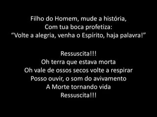 Filho do Homem, mude a história,Com tua boca profetiza:“Volte a alegria, venha o Espírito, haja palavra!”Ressuscita!!!Oh terra que estava mortaOh vale de ossos secos volte a respirarPosso ouvir, o som do avivamentoA Morte tornando vidaRessuscita!!!