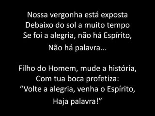 Nossa vergonha está expostaDebaixo do sol a muito tempoSe foi a alegria, não há Espírito,Não há palavra...Filho do Homem, mude a história,Com tua boca profetiza:“Volte a alegria, venha o Espírito,Haja palavra!”