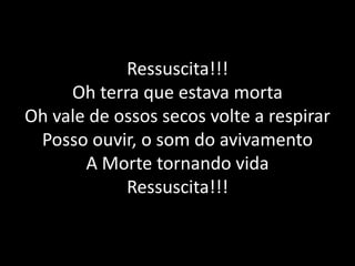 Ressuscita!!!Oh terra que estava mortaOh vale de ossos secos volte a respirarPosso ouvir, o som do avivamentoA Morte tornando vidaRessuscita!!!