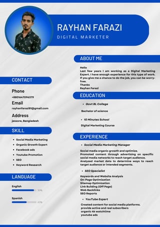90%
60%
RAYHAN FARAZI
D I G I T A L M A R K E T E R
ABOUT ME
EXPERIENCE
EDUCATION
Hello
Last few years I am working as a Digital Marketing
Expert. I have enough experience for this type of work.
If you give me a chance to do the job, you can be worry-
free.
Thanks
Rayhan Farazi
Social media organic growth and optimize.
Promoted content through advertising on specific
social media networks to reach target audience.
Analyzed market data to determine ways to reach
target audience or intended segments.
Social Media Marketing Manager
10 Minutes School
Digital Marketing Course
Govt BL College
Bachelor of science
Keywords and Website Analysis
On-Page Optimization
Sitemap Optimization
Link Building (Off Page)
Web Backlinks
SEO Reports
SEO Specialist
English
CONTACT
Phone
Email
Address
+8801647096379
rayhanfarazi81@gmail.com
SKILL
LANGUAGE
Social Media Marketing
Organic Growth Expert
Facebook ads
Youtube Promotion
SEO
Keyword Research
jessore, Bangladesh
Spanish
Created content for social media platforms.
provide active and real subscribers
organic 4k watchtime
youtube ads
YouTube Expert
 