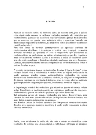 6 
RESUMO 
Realizar os cuidados certos, no momento certo, da maneira certa, para a pessoa 
certa, objetivando alcançar os melhores resultados possíveis, são princípios que 
fundamentam a qualidade da assistência e que direcionam a prática de enfermeiros 
que se esmeram em prestar uma assistência ética e respeitosa, baseada nas 
necessidades do paciente e da família, na excelência clínica e na melhor informação 
científica disponível. 
Para isso temos os modelos contemporâneos de aplicação contínua de 
conhecimentos científicos e tecnologias à prática, para conseguir crescentes 
melhores resultados de qualidade de vida e longevidade, que direcionam as 
condutas diárias de profissionais de saúde, principalmente o que diz, respeito o 
papel do enfermeiro moderno. Assim, a assistência à saúde se caracteriza como 
uma das mais complexas e dinâmicas atividades realizadas por seres humanos. 
Contudo, tal desenvolvimento não foi acompanhado de investimentos para tornar o 
sistema de saúde seguro. 
A primeira pergunta que impera em instituições de saúde é “quem fez isso”, como 
se erros fossem raros e relacionados à conduta dúbia de alguns profissionais de 
saúde, contudo, grandes estudos epidemiológicos conduzidos em países 
desenvolvidos demonstram que o ambiente, a cultura, as relações e a complexidade 
do sistema culminam na ocorrência de inúmeros erros e eventos adversos evitáveis 
que comprometem a segurança do paciente, ocasionando mortes ou seqüelas. 
A Organização Mundial da Saúde alerta que milhões de pessoas no mundo sofrem 
lesões desabilitastes e mortes decorrentes de práticas em saúde que são inseguras, 
sendo estimado que um em cada dez pacientes seja vítima de um erro. 
Tal estimativa advém de estudos conduzidos em países desenvolvidos, com 
sistemas de saúde mais estruturados do que os de países em desenvolvimento, nos 
quais dados epidemiológicos ainda são escassos. 
Nos Estados Unidos da América estima-se que 100 pessoas morrem diariamente 
devido a erros ocorridos durante a assistência à saúde, sendo considerada a oitava 
causa de mortalidade. 
Assim, erros no sistema de saúde não são raros e devem ser entendidos como 
resultados de sistemas que desconsideram a falibilidade intrínseca ao processo 
 