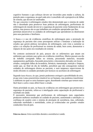 7 
cognitivo humano e que esforços devem ser investidos para mudar a cultura, da 
punição para a segurança, na qual cada erro é concebido sob a perspectiva de falhas 
do sistema, que devem ser analisadas. 
No que concerne à enfermagem estudos têm demonstrado que o sistema de saúde 
não é desenhado para promover boas práticas de enfermagem, profissionais de 
enfermagem do mundo devem ter a segurança do paciente como fundamento de sua 
prática, mas poucos são os que trabalham em condições apropriadas que lhes 
permitam desenvolver os cuidados de enfermagem que aprenderam ou idealizaram 
para seus pacientes e familiares. 
A busca e o uso de evidências científicas de enfermagem para a promoção de 
segurança do paciente têm como pressuposto utilizar e fomentar a realização de 
estudos que gerem práticas inovadoras de enfermagem, com vista a sustentar as 
ações e as relações do profissional no sistema de saúde, bem como, demonstrar o 
impacto de tais ações nos resultados do sistema 
No contexto assistencial do país, poucos são os enfermeiros que atuam em 
ambientes que centram suas ações em evidências científicas. Muitos passam seu dia 
de trabalho corrigindo falhas no sistema, procurando materiais, trocando 
equipamentos quebrados, buscando prescrições e documentos deixados em locais 
errados, corrigindo falhas da lavanderia, farmácia, manutenção, nutrição e limpeza, 
sendo que, ao final do dia de trabalho, percebem que não conseguiram realizar 
cuidados de enfermagem diretos ao paciente, e nem tampouco supervisionar de 
modo eficiente os cuidados prestados por técnicos ou auxiliares de enfermagem 
Segundo James Reason, diz que, jamais poderemos extinguir a possibilidade do erro, 
já que esta é uma característica imutável no ser humano, mas podemos transformar 
o ambiente no qual os seres humanos agem, desenhando sistemas que tornem mais 
fácil fazer o certo e mais difícil fazer o errado. 
Outra prioridade no país, na busca de evidências em enfermagem que promovam a 
segurança do paciente, refere-se à interligação entre capacitação do profissional e 
resultado em saúde. 
É necessário demonstrar que profissionais de enfermagem mais capacitados 
produzem melhores resultados no cuidado do paciente, aumentando a satisfação e a 
confiança do usuário com o sistema de prestação de assistência, mas, sobretudo, 
reduzindo morbidade e mortalidade, como já evidenciadas em grandes estudos 
conduzidos fora do país. 
Palavras chaves: Erros ocorridos durante a assistência à saúde. 
 