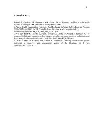 8 
REFERÊNCIAS: 
Kohn LT, Corrigan JM, Donaldson MS, editors. To err ishuman: building a safer health 
system. Washington. D.C.:National Academy Press; 2000. 
2. World Health Organization [Internet]. World Alliance forPatient Safety. Forward Program 
2006-2007.[cited 2009 Jul12]. Available from: http://www.who.int/patientsafety/ 
information_centre/WHO_EIP_HDS_PSP_2006.1.pdf 
3. Van den Heede K, Lesaffre E, Diya L, Vleugels A, Clarke SP, Aiken LH, Sermeus W. The 
relationship between inpatient cardiac surgery mortality and nurse numbers and educational 
level: analysis of administrative data. Int J Nurs Stud. 2009;46(6):796-803. 
4. West E, Mays N, Rafferty AM, Rowan K, Sanderson C.Nursing resources and patient 
outcomes in intensive care: asystematic review of the literature. Int J Nurs 
Stud.2009;46(7):993-1011. 
 