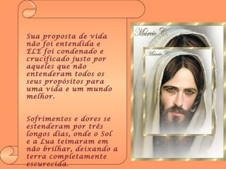Sua proposta de vida não foi entendida e ELE foi condenado e crucificado justo por aqueles que não entenderam todos os seus propósitos para uma vida e um mundo melhor. Sofrimentos e dores se estenderam por três longos dias, onde o Sol e a Lua teimaram em não brilhar, deixando a terra completamente escurecida . 