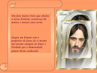 Um fato muito triste que abalou a nossa história, aconteceu há muitos e muitos anos atrás. Surgiu um homem com o propósito de fazer de si mesmo um enorme exemplo de Amor e Verdade que a humanidade jamais havia conhecido . 