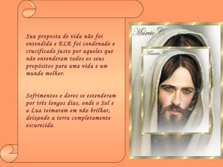 Sua proposta de vida não foi entendida e ELE foi condenado e crucificado justo por aqueles que não entenderam todos os seus propósitos para uma vida e um mundo melhor. Sofrimentos e dores se estenderam por três longos dias, onde o Sol e a Lua teimaram em não brilhar, deixando a terra completamente escurecida . 
