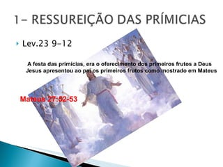 Lev.23 9-12 Mateus 27:52-53 A festa das primícias, era o oferecimento dos primeiros frutos a Deus Jesus apresentou ao pai os primeiros frutos como mostrado em Mateus 