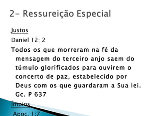Justos Daniel 12; 2 Todos os que morreram na fé da mensagem do terceiro anjo saem do túmulo glorificados para ouvirem o concerto de paz, estabelecido por Deus com os que guardaram a Sua lei.  Gc. P 637 Ímpios Apoc. 1;7 Mateus 26;63-65 