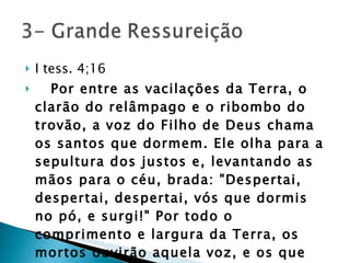 I tess. 4;16     Por entre as vacilações da Terra, o clarão do relâmpago e o ribombo do trovão, a voz do Filho de Deus chama os santos que dormem. Ele olha para a sepultura dos justos e, levantando as mãos para o céu, brada: "Despertai, despertai, despertai, vós que dormis no pó, e surgi!" Por todo o comprimento e largura da Terra, os mortos ouvirão aquela voz, e os que ouvirem viverão. GC. Pg 644 