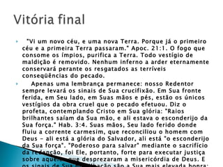    "Vi um novo céu, e uma nova Terra. Porque já o primeiro céu e a primeira Terra passaram." Apoc. 21:1. O fogo que consome os ímpios, purifica a Terra. Todo vestígio de maldição é removido. Nenhum inferno a arder eternamente conservará perante os resgatados as terríveis conseqüências do pecado.       Apenas uma lembrança permanece: nosso Redentor sempre levará os sinais de Sua crucifixão. Em Sua fronte ferida, em Seu lado, em Suas mãos e pés, estão os únicos vestígios da obra cruel que o pecado efetuou. Diz o profeta, contemplando Cristo em Sua glória: "Raios brilhantes saíam da Sua mão, e ali estava o esconderijo da Sua força." Hab. 3:4. Suas mãos, Seu lado ferido donde fluiu a corrente carmesim, que reconciliou o homem com Deus - ali está a glória do Salvador, ali está "o esconderijo da Sua força". "Poderoso para salvar" mediante o sacrifício da redenção, foi Ele, portanto, forte para executar justiça sobre aqueles que desprezaram a misericórdia de Deus. E os sinais de Sua humilhação são a Sua mais elevada honra; através das eras intérminas os ferimentos do Calvário Lhe proclamarão o louvor e declararão o poder.  GC. 672 