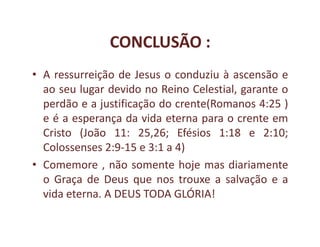CONCLUSÃO :
• A ressurreição de Jesus o conduziu à ascensão e
  ao seu lugar devido no Reino Celestial, garante o
  perdão e a justificação do crente(Romanos 4:25 )
  e é a esperança da vida eterna para o crente em
  Cristo (João 11: 25,26; Efésios 1:18 e 2:10;
  Colossenses 2:9-15 e 3:1 a 4)
• Comemore , não somente hoje mas diariamente
  o Graça de Deus que nos trouxe a salvação e a
  vida eterna. A DEUS TODA GLÓRIA!
 