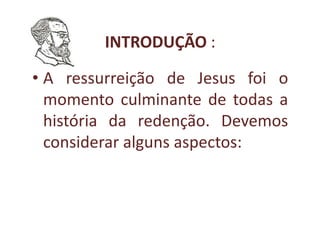 INTRODUÇÃO :

• A ressurreição de Jesus foi o
  momento culminante de todas a
  história da redenção. Devemos
  considerar alguns aspectos:
 