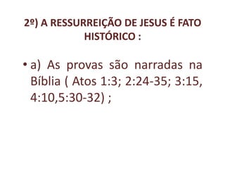 2º) A RESSURREIÇÃO DE JESUS É FATO
            HISTÓRICO :

• a) As provas são narradas na
  Bíblia ( Atos 1:3; 2:24-35; 3:15,
  4:10,5:30-32) ;
 
