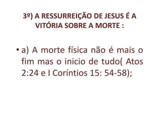 3º) A RESSURREIÇÃO DE JESUS É A
     VITÓRIA SOBRE A MORTE :


• a) A morte física não é mais o
  fim mas o inicio de tudo( Atos
  2:24 e I Coríntios 15: 54-58);
 