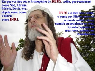 Eu que vos falo sou o Primogênito de  DEUS , Adão, que reencarnei  como Noé, Abraão,  Moisés, David, etc.,  depois como Jesus  e agora  como  INRI .   INRI  é o meu novo nome,  o nome que Pilatos escreveu  acima de minha cabeça  quando eu agonizava na cruz,  quando cuspiam em  meu rosto, quando me  humilhavam, 