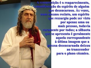A ressurreição é o reaparecimento,  a  manifestação do espírito de alguém  que desencarnou. Às vezes,  num mesmo recinto, um espírito  que ressurgiu pode ser visto por apenas uma ou  mais pessoas, todavia raramente por todos; a silhueta que se apresenta é geralmente aquela correspondente à última imagem que a  pessoa desencarnada deixou ao transcender  para o plano cósmico.  