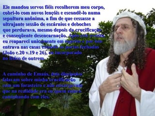 Ele mandou servos fiéis recolherem meu corpo,  cobri-lo com novos lençóis e escondê-lo numa  sepultura anônima, a fim de que cessasse a  ultrajante sessão de escárnios e deboches  que perdurava, mesmo depois da crucificação  e conseqüente desencarnação. Após este evento, eu reapareci unicamente em espírito e por isto entrava nas casas estando as portas fechadas  (João c.20 v.19 e 26), ou incorporado  no físico de outrem.   A caminho de Emaús, dois discípulos falavam sobre minha crucificação  com um forasteiro e não enxergavam que na realidade era eu quem estava  caminhando com eles.  