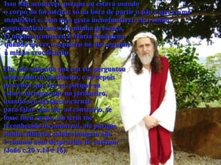 Isso não aconteceu porque eu estava usando  o corpo do forasteiro; só na hora de partir o pão é que eu me  manifestei e, com meu gesto inconfundível, eles, então,  conscientizaram-se de minha presença.  O mesmo aconteceu à Maria Madalena  quando foi ver o sepulcro no dia seguinte  à minha crucificação.  Ela, não sabendo que era eu, perguntou sobre mim ao jardineiro, e só depois  percebeu que era eu, porque eu  estava incorporado no jardineiro,  usando seu invólucro carnal  para falar com ela; ao contrário, se  fosse meu corpo, ela teria me  reconhecido  incontinenti , até porque  minha silhueta, minha imagem não  é comum nem desprovida de carisma  (João c.20 v.14 e 16).   