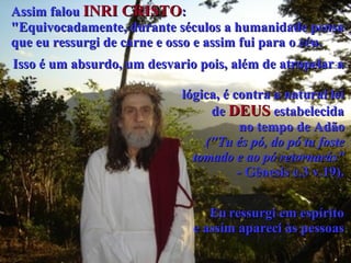 Assim falou  INRI CRISTO :  "Equivocadamente, durante séculos a humanidade pensa  que eu ressurgi de carne e osso e assim fui para o céu.   Isso é um absurdo, um desvario pois, além de atropelar a   lógica, é contra a natural lei  de  DEUS  estabelecida  no tempo de Adão   ("Tu és pó, do pó tu foste  tomado e ao pó retornarás”   - Gênesis c.3 v.19).   Eu   ressurgi em espírito  e assim apareci às pessoas   