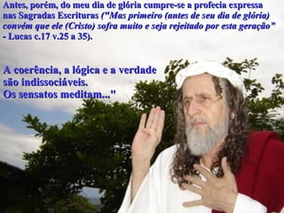 Antes, porém, do meu dia de glória cumpre-se a profecia expressa  nas Sagradas Escrituras  ("Mas primeiro   (antes de seu dia de glória)   convém que ele (Cristo) sofra muito e seja rejeitado por esta geração” - Lucas c.17 v.25 a 35).   A coerência, a lógica e a verdade  são indissociáveis. Os sensatos meditam..." 