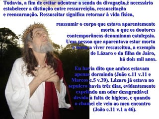 Todavia, a fim de evitar adentrar a senda da divagação,é necessário  estabelecer a distinção entre ressurreição, ressuscitação  e reencarnação. Ressuscitar significa retornar à vida física, reassumir o corpo que estava aparentemente  morto ,  o que os doutores  contemporâneos denominam catalepsia.  Uma pessoa que aparentava estar morta  e torna a viver ressuscitou, a exemplo  de Lázaro e da filha de Jairo,  há dois mil anos. Eu havia dito que ambos estavam  apenas dormindo (João c.11 v.11 e Marcos c.5 v.39). Lázaro já estava no  sepulcro havia três dias, evidentemente  expelindo um odor desagradável  devido à falta de higiene, e quando  o chamei ele veio ao meu encontro (João c.11 v.1 a 46).  