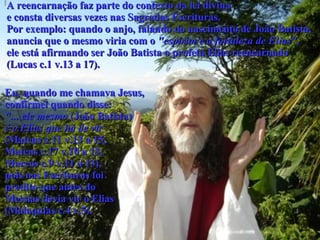 A reencarnação faz parte do contexto da lei divina e consta diversas vezes nas Sagradas Escrituras.  Por exemplo: quando o anjo, falando do nascimento de João Batista,  anuncia que o mesmo viria com o  "espírito e a fortaleza de Elias",   ele está afirmando ser João Batista o profeta Elias reencarnado  (Lucas c.1 v.13 a 17).  Eu, quando me chamava Jesus,  confirmei quando disse:  "... ele mesmo  (João Batista)  é o Elias que há de vir   (Mateus c.11 v.13 a 15,  Mateus c.17 v.10 a 13,  Marcos c.9 v.11 a 13),  pois nas Escrituras foi  predito que antes do  Messias devia vir o Elias (Malaquias c.4 v.5).  