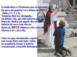E ainda disse a Nicodemos que só nascendo  De novo ele poderia ver o Reino de   DEUS (João c.3 v.1 a 3).  Também falei aos discípulos,  na última ceia, que não beberia mais do  fruto da videira até aquele dia em que o  beberia de novo com eles no  Reino de  DEUS  (Mateus c.26 v.27 a 29,  Marcos c.14 v.24 e 25).  Uma vez que, obviamente, espírito  sem corpo físico não bebe vinho,  eu só poderia tornar a bebê-lo  reencarnado, renascido fisicamente.   