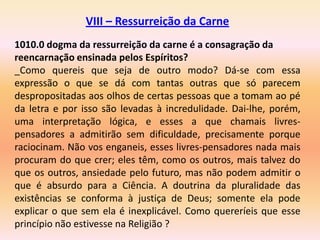 VIII – Ressurreição da Carne
1010.0 dogma da ressurreição da carne é a consagração da
reencarnação ensinada pelos Espíritos?
_Como quereis que seja de outro modo? Dá-se com essa
expressão o que se dá com tantas outras que só parecem
despropositadas aos olhos de certas pessoas que a tomam ao pé
da letra e por isso são levadas à incredulidade. Dai-lhe, porém,
uma interpretação lógica, e esses a que chamais livres-
pensadores a admitirão sem dificuldade, precisamente porque
raciocinam. Não vos enganeis, esses livres-pensadores nada mais
procuram do que crer; eles têm, como os outros, mais talvez do
que os outros, ansiedade pelo futuro, mas não podem admitir o
que é absurdo para a Ciência. A doutrina da pluralidade das
existências se conforma à justiça de Deus; somente ela pode
explicar o que sem ela é inexplicável. Como quereríeis que esse
princípio não estivesse na Religião ?
 
