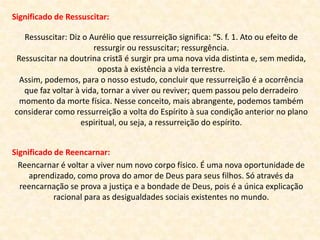 Significado de Ressuscitar:
Ressuscitar: Diz o Aurélio que ressurreição significa: “S. f. 1. Ato ou efeito de
ressurgir ou ressuscitar; ressurgência.
Ressuscitar na doutrina cristã é surgir pra uma nova vida distinta e, sem medida,
oposta à existência a vida terrestre.
Assim, podemos, para o nosso estudo, concluir que ressurreição é a ocorrência
que faz voltar à vida, tornar a viver ou reviver; quem passou pelo derradeiro
momento da morte física. Nesse conceito, mais abrangente, podemos também
considerar como ressurreição a volta do Espírito à sua condição anterior no plano
espiritual, ou seja, a ressurreição do espírito.
Significado de Reencarnar:
Reencarnar é voltar a viver num novo corpo físico. É uma nova oportunidade de
aprendizado, como prova do amor de Deus para seus filhos. Só através da
reencarnação se prova a justiça e a bondade de Deus, pois é a única explicação
racional para as desigualdades sociais existentes no mundo.
 