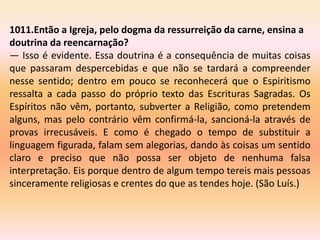 1011.Então a Igreja, pelo dogma da ressurreição da carne, ensina a
doutrina da reencarnação?
— Isso é evidente. Essa doutrina é a consequência de muitas coisas
que passaram despercebidas e que não se tardará a compreender
nesse sentido; dentro em pouco se reconhecerá que o Espiritismo
ressalta a cada passo do próprio texto das Escrituras Sagradas. Os
Espíritos não vêm, portanto, subverter a Religião, como pretendem
alguns, mas pelo contrário vêm confirmá-la, sancioná-la através de
provas irrecusáveis. E como é chegado o tempo de substituir a
linguagem figurada, falam sem alegorias, dando às coisas um sentido
claro e preciso que não possa ser objeto de nenhuma falsa
interpretação. Eis porque dentro de algum tempo tereis mais pessoas
sinceramente religiosas e crentes do que as tendes hoje. (São Luís.)
 