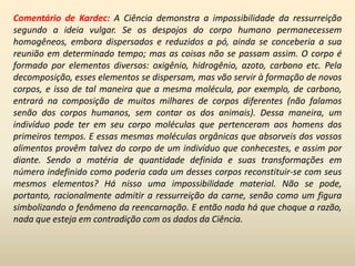 Comentário de Kardec: A Ciência demonstra a impossibilidade da ressurreição
segundo a ideia vulgar. Se os despojos do corpo humano permanecessem
homogêneos, embora dispersados e reduzidos a pó, ainda se conceberia a sua
reunião em determinado tempo; mas as coisas não se passam assim. O corpo é
formado por elementos diversos: oxigênio, hidrogênio, azoto, carbono etc. Pela
decomposição, esses elementos se dispersam, mas vão servir à formação de novos
corpos, e isso de tal maneira que a mesma molécula, por exemplo, de carbono,
entrará na composição de muitos milhares de corpos diferentes (não falamos
senão dos corpos humanos, sem contar os dos animais). Dessa maneira, um
indivíduo pode ter em seu corpo moléculas que pertenceram aos homens dos
primeiros tempos. E essas mesmas moléculas orgânicas que absorveis dos vossos
alimentos provêm talvez do corpo de um indivíduo que conhecestes, e assim por
diante. Sendo a matéria de quantidade definida e suas transformações em
número indefinido como poderia cada um desses corpos reconstituir-se com seus
mesmos elementos? Há nisso uma impossibilidade material. Não se pode,
portanto, racionalmente admitir a ressurreição da carne, senão como um figura
simbolizando o fenômeno da reencarnação. E então nada há que choque a razão,
nada que esteja em contradição com os dados da Ciência.
 