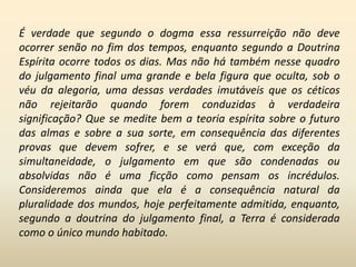 É verdade que segundo o dogma essa ressurreição não deve
ocorrer senão no fim dos tempos, enquanto segundo a Doutrina
Espírita ocorre todos os dias. Mas não há também nesse quadro
do julgamento final uma grande e bela figura que oculta, sob o
véu da alegoria, uma dessas verdades imutáveis que os céticos
não rejeitarão quando forem conduzidas à verdadeira
significação? Que se medite bem a teoria espírita sobre o futuro
das almas e sobre a sua sorte, em consequência das diferentes
provas que devem sofrer, e se verá que, com exceção da
simultaneidade, o julgamento em que são condenadas ou
absolvidas não é uma ficção como pensam os incrédulos.
Consideremos ainda que ela é a consequência natural da
pluralidade dos mundos, hoje perfeitamente admitida, enquanto,
segundo a doutrina do julgamento final, a Terra é considerada
como o único mundo habitado.
 