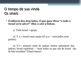 O tempo de sua vinda Os sinais Evidência dos dois lados. O que quer dizer “e todo o Israel será salvo?” (Rm 11.26) 3 linhas: 1)  Todo Israel = igreja; 2)  T. I.= Israel como nação (Cl 3.11 – nem judeu nem  gentio); 3) T.I.= número total de judeus eleitos (plenitude dos  judeus; Israel espiritual – “nem todos os que são de Israel  são de fato israelitas” (Lloyd Jones).  