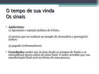 O tempo de sua vinda Os sinais Anticristo: 1) Apostasia e rejeição judaica de Cristo; 2) pessoa que se exaltará no templo de Jerusalém e perseguirá santos; 3) papado (reformadores). Conclusão:  poder que já atua desde os tempos de Paulo e se intensificará pouco antes do juízo final. O autor acredita que sua manifestação final será na forma de uma pessoa. 