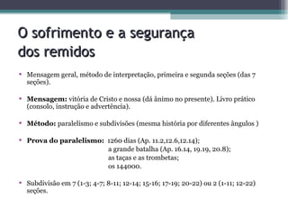 O sofrimento e a segurança  dos remidos   Mensagem geral, método de interpretação, primeira e segunda seções (das 7 seções). Mensagem:  vitória de Cristo e nossa (dá ânimo no presente). Livro prático (consolo, instrução e advertência). Método:  paralelismo e subdivisões (mesma história por diferentes ângulos ) Prova do paralelismo:   1260 dias (Ap. 11.2,12.6,12.14);   a grande batalha (Ap. 16.14, 19.19, 20.8);   as taças e as trombetas;   os 144000. Subdivisão em 7 (1-3; 4-7; 8-11; 12-14; 15-16; 17-19; 20-22) ou 2 (1-11; 12-22) seções. 